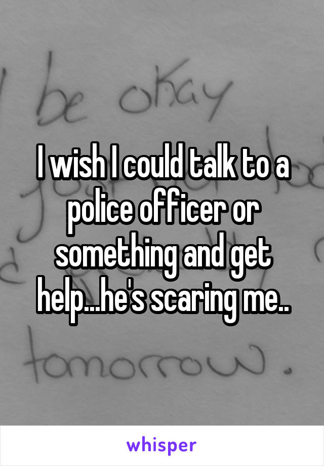 I wish I could talk to a police officer or something and get help...he's scaring me..