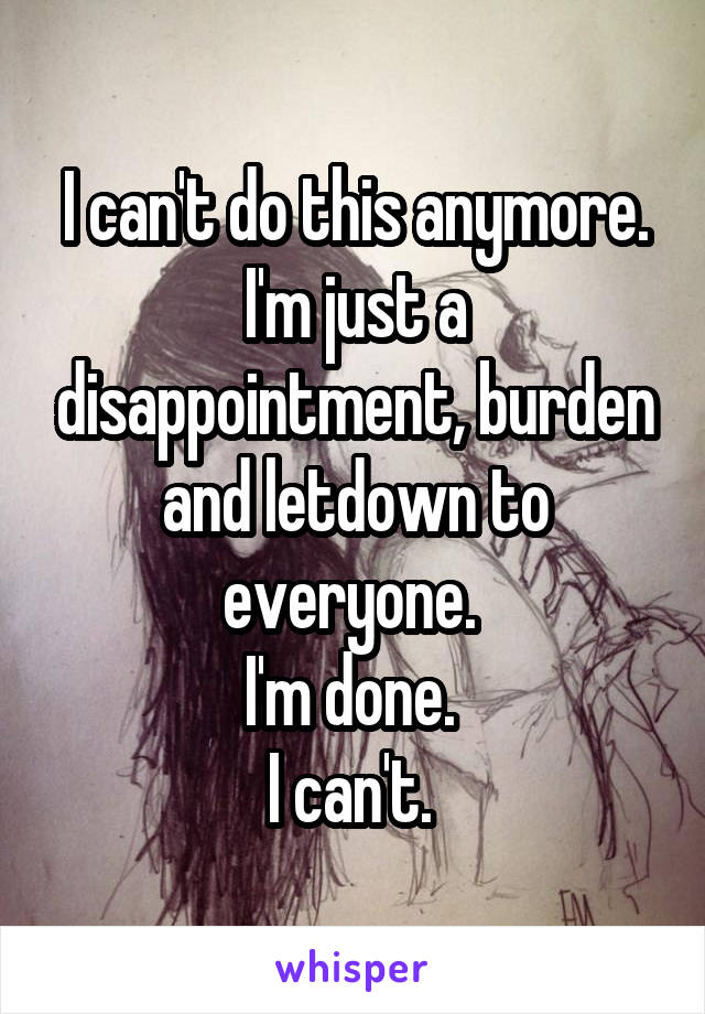 I can't do this anymore. I'm just a disappointment, burden and letdown to everyone. 
I'm done. 
I can't. 