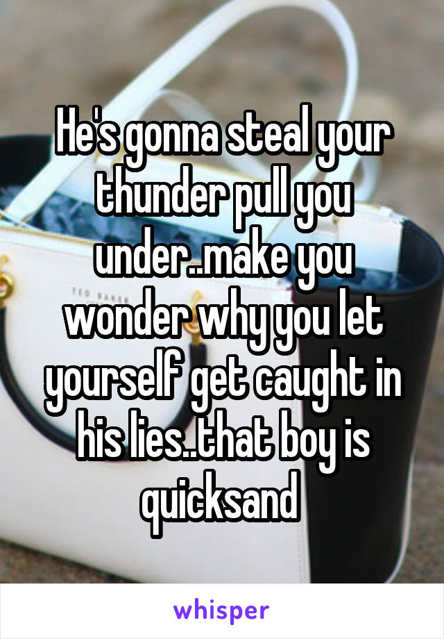 He's gonna steal your thunder pull you under..make you wonder why you let yourself get caught in his lies..that boy is quicksand 