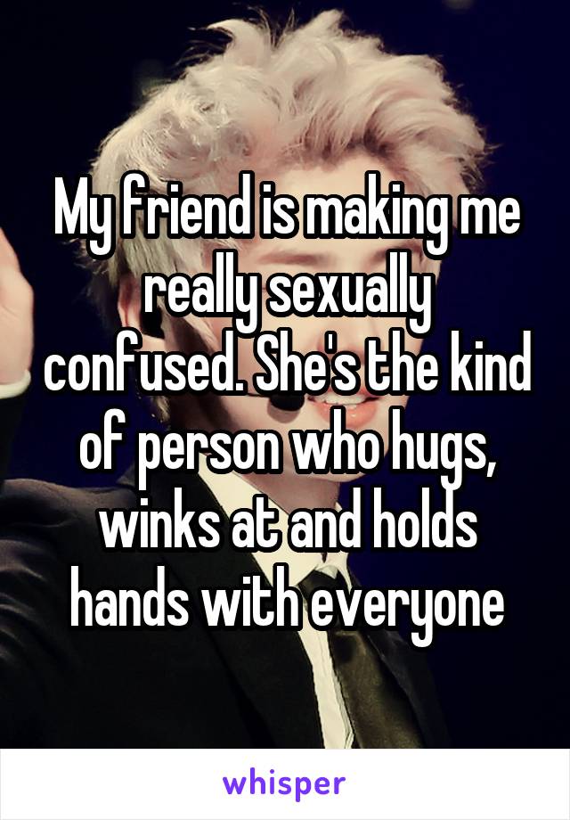 My friend is making me really sexually confused. She's the kind of person who hugs, winks at and holds hands with everyone