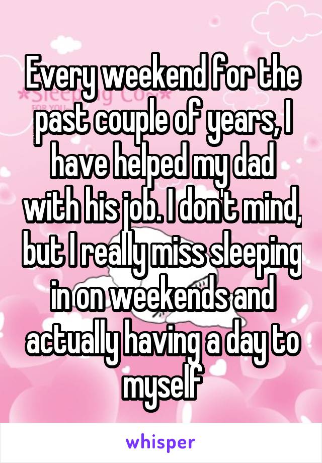 Every weekend for the past couple of years, I have helped my dad with his job. I don't mind, but I really miss sleeping in on weekends and actually having a day to myself