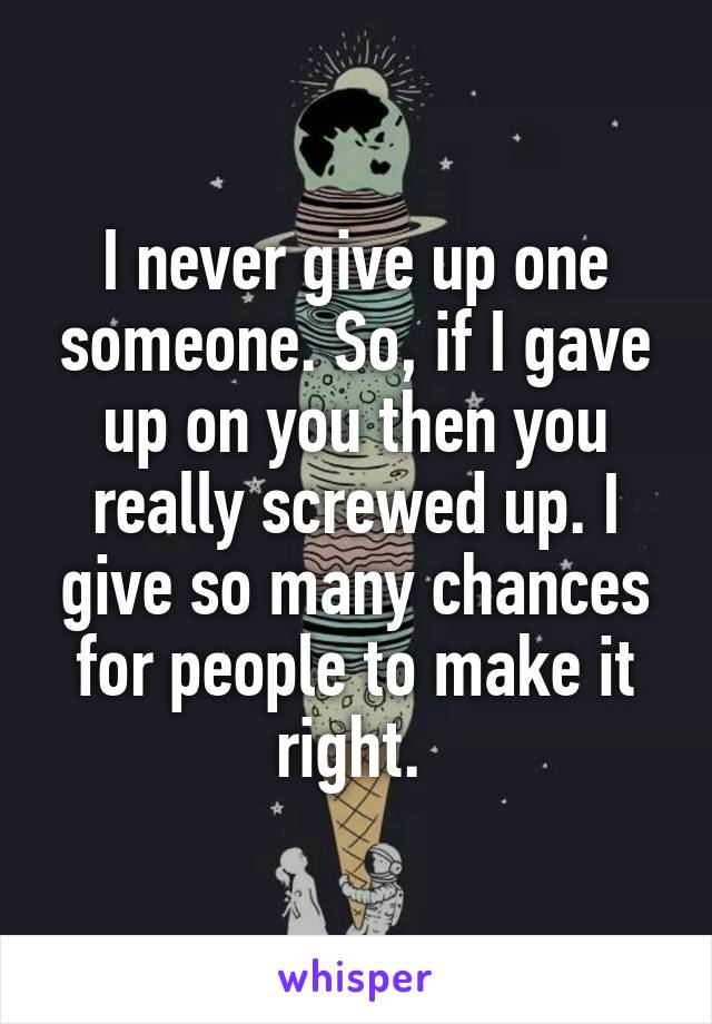 I never give up one someone. So, if I gave up on you then you really screwed up. I give so many chances for people to make it right. 