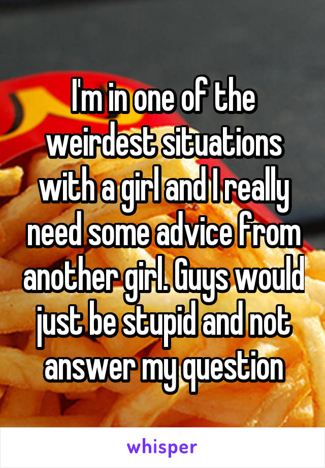 I'm in one of the weirdest situations with a girl and I really need some advice from another girl. Guys would just be stupid and not answer my question