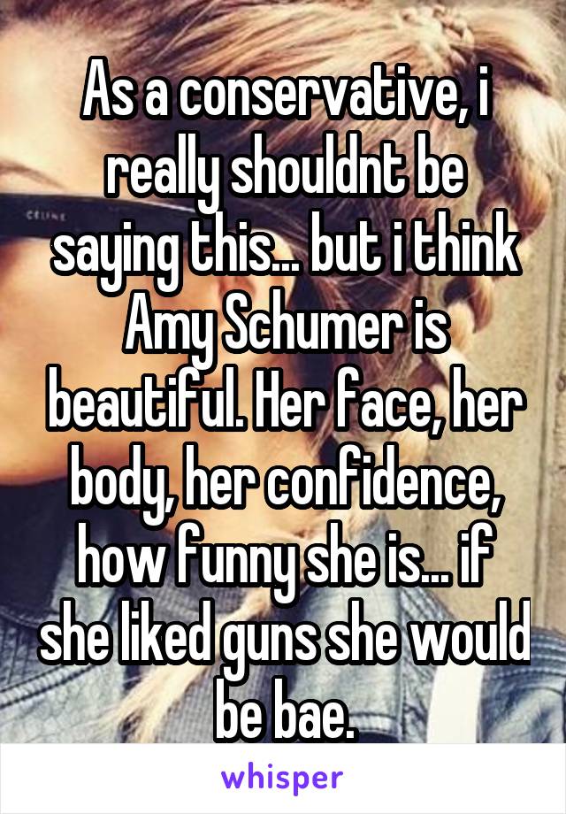 As a conservative, i really shouldnt be saying this... but i think Amy Schumer is beautiful. Her face, her body, her confidence, how funny she is... if she liked guns she would be bae.