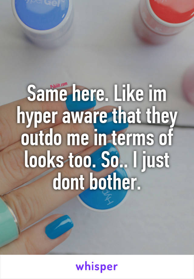 Same here. Like im hyper aware that they outdo me in terms of looks too. So.. I just dont bother.