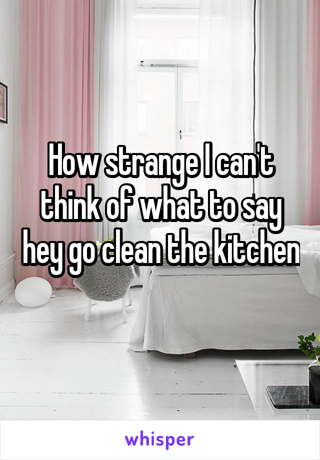 How strange I can't think of what to say hey go clean the kitchen 