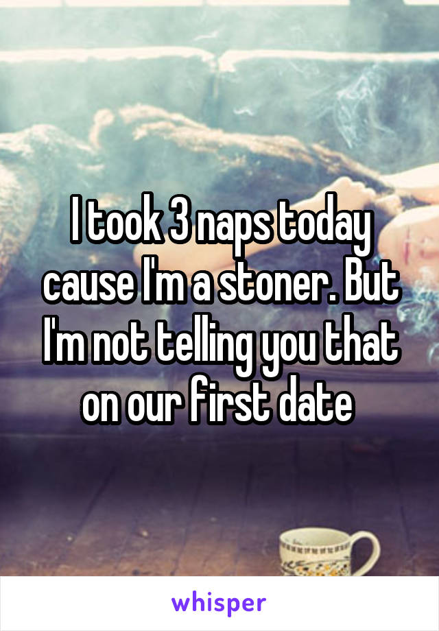 I took 3 naps today cause I'm a stoner. But I'm not telling you that on our first date 