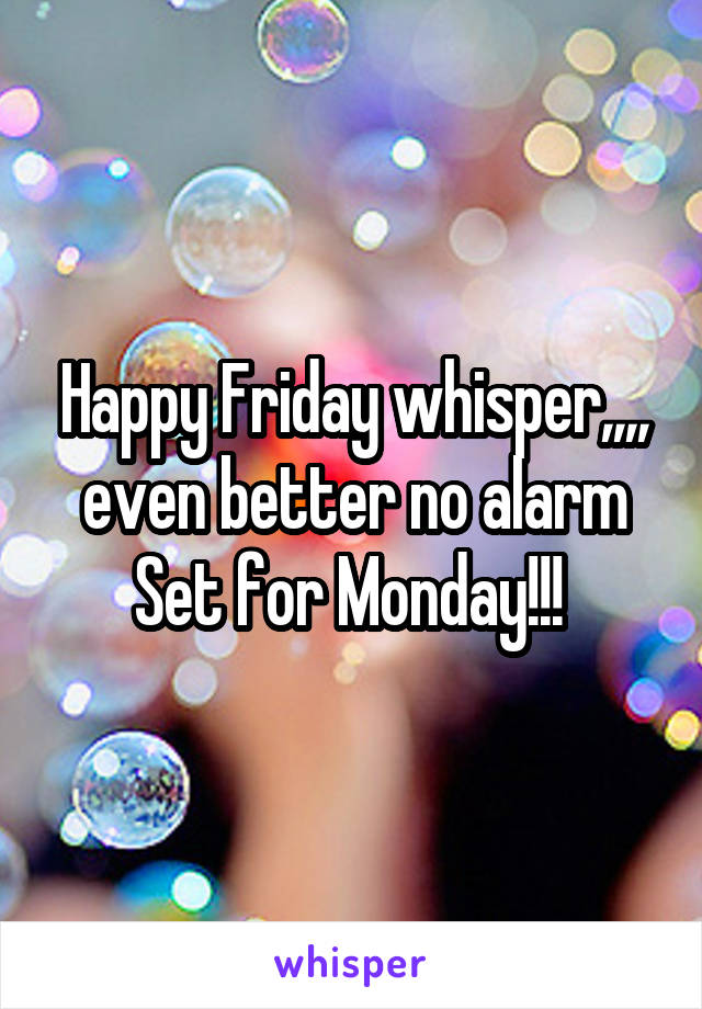 Happy Friday whisper,,,, even better no alarm Set for Monday!!! 