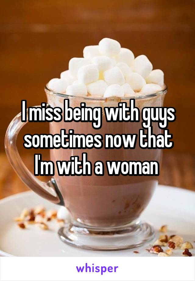 I miss being with guys sometimes now that I'm with a woman 