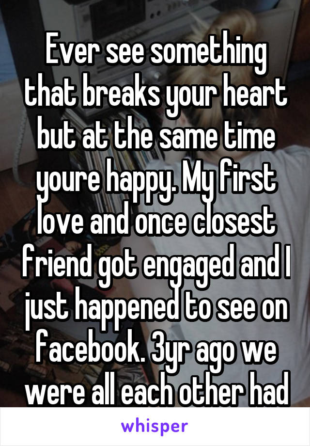 Ever see something that breaks your heart but at the same time youre happy. My first love and once closest friend got engaged and I just happened to see on facebook. 3yr ago we were all each other had