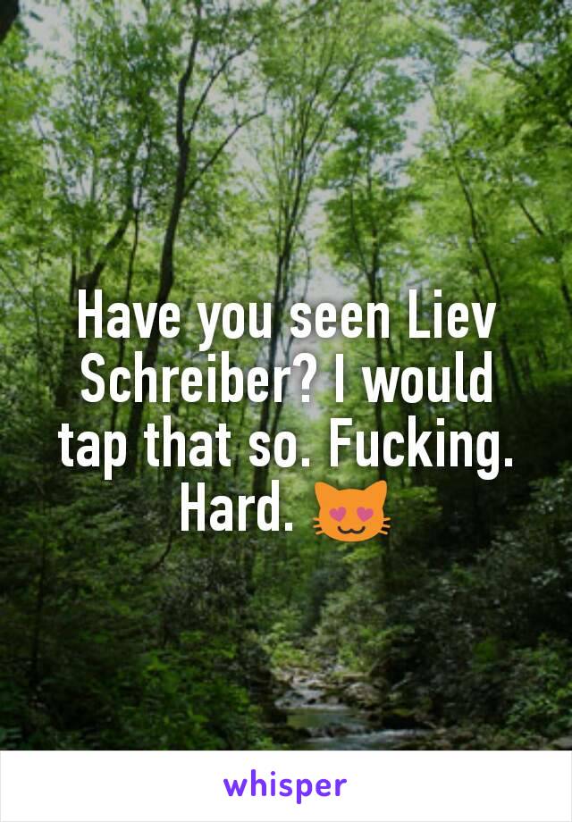 Have you seen Liev Schreiber? I would tap that so. Fucking. Hard. 😻