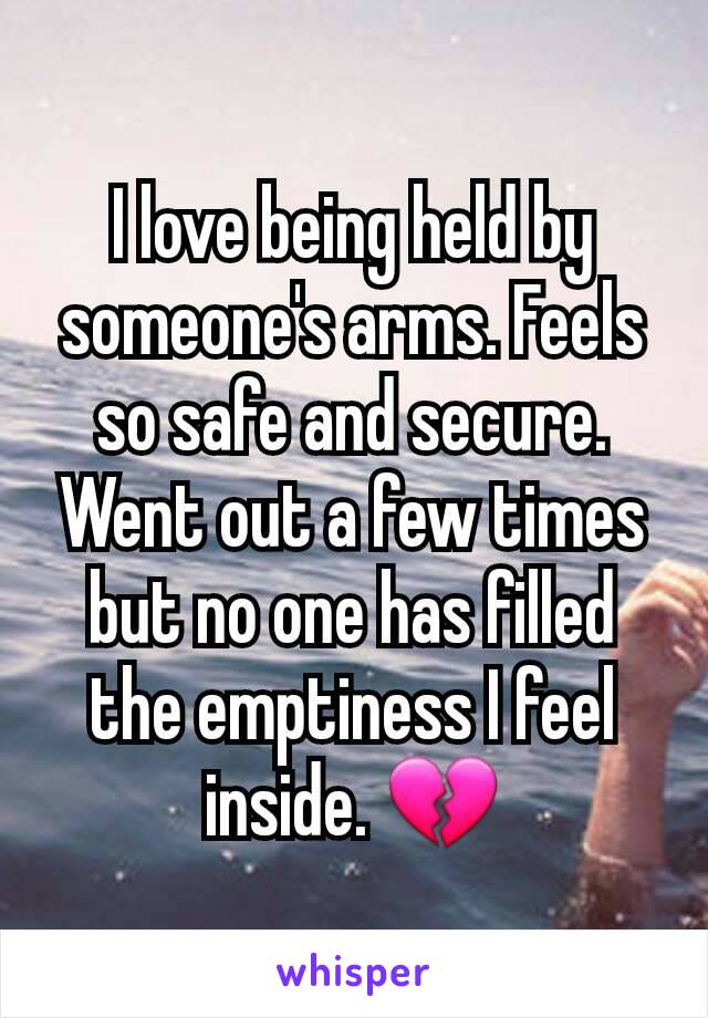 I love being held by someone's arms. Feels so safe and secure. Went out a few times but no one has filled the emptiness I feel inside. 💔