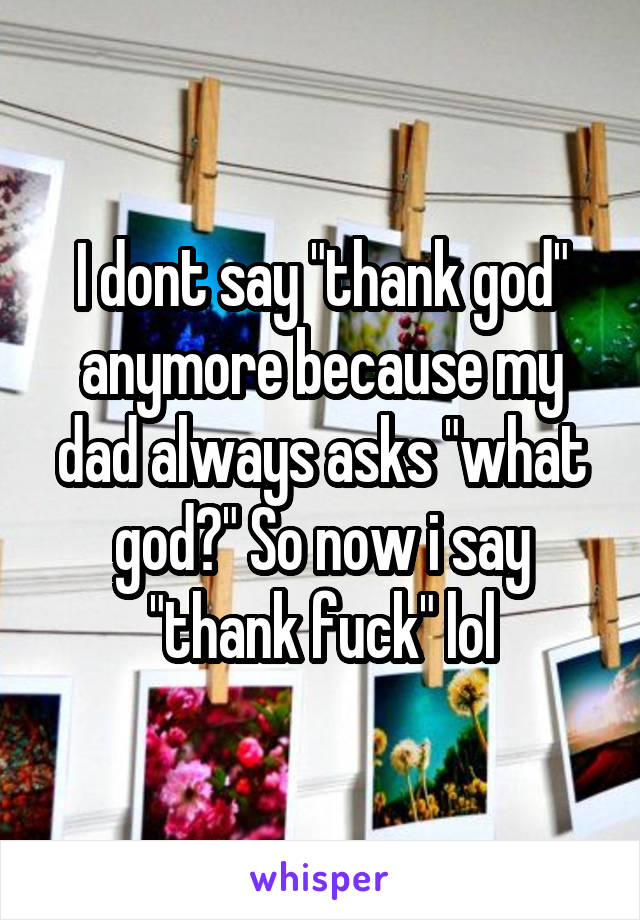 I dont say "thank god" anymore because my dad always asks "what god?" So now i say "thank fuck" lol