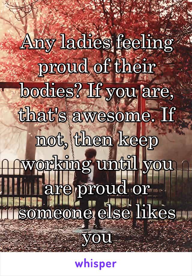 Any ladies feeling proud of their bodies? If you are, that's awesome. If not, then keep working until you are proud or someone else likes you