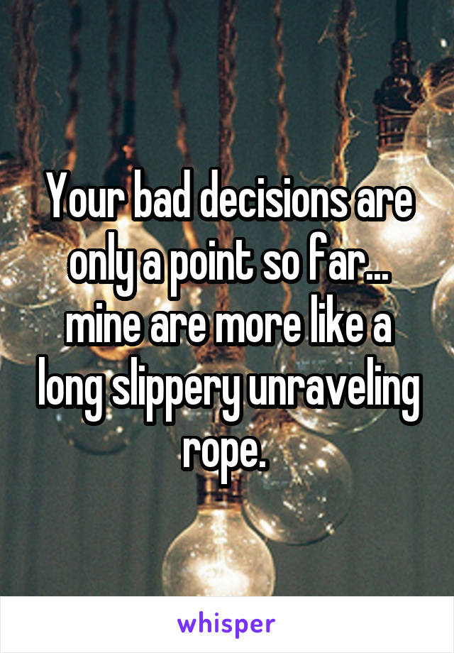 Your bad decisions are only a point so far... mine are more like a long slippery unraveling rope. 