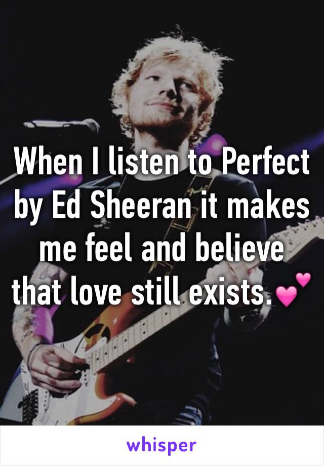 When I listen to Perfect by Ed Sheeran it makes me feel and believe that love still exists.💕 