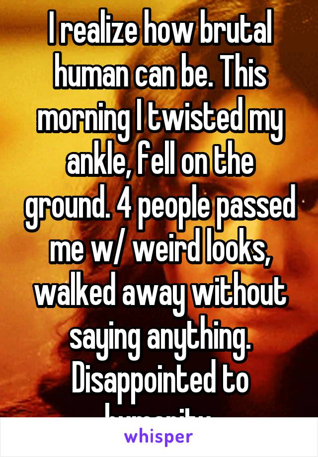 I realize how brutal human can be. This morning I twisted my ankle, fell on the ground. 4 people passed me w/ weird looks, walked away without saying anything. Disappointed to humanity.