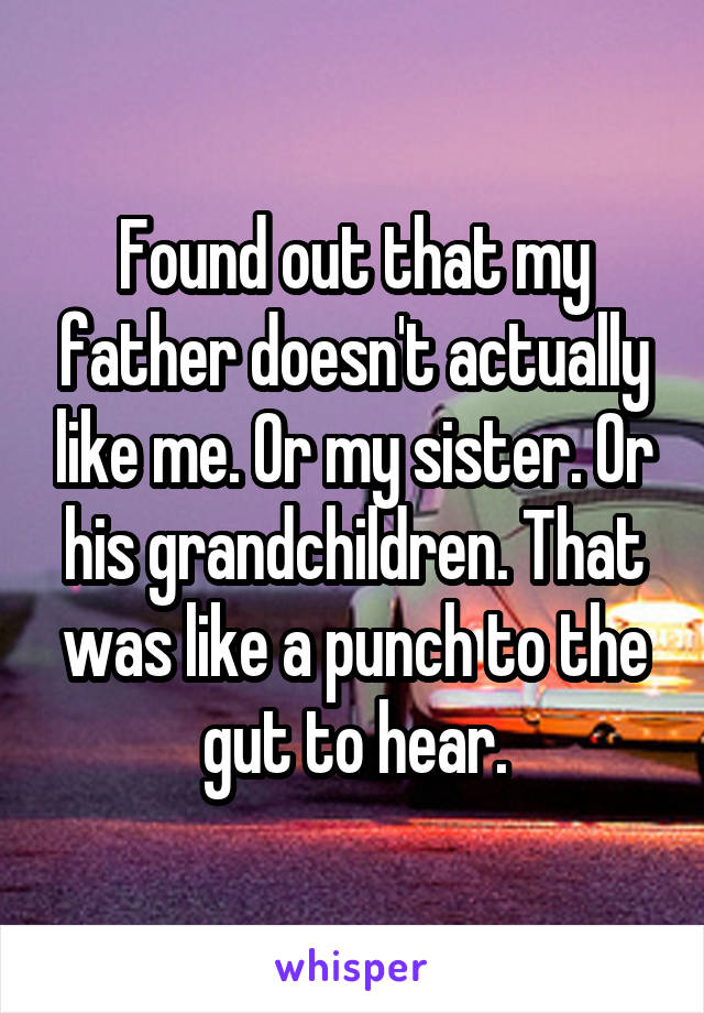 Found out that my father doesn't actually like me. Or my sister. Or his grandchildren. That was like a punch to the gut to hear.