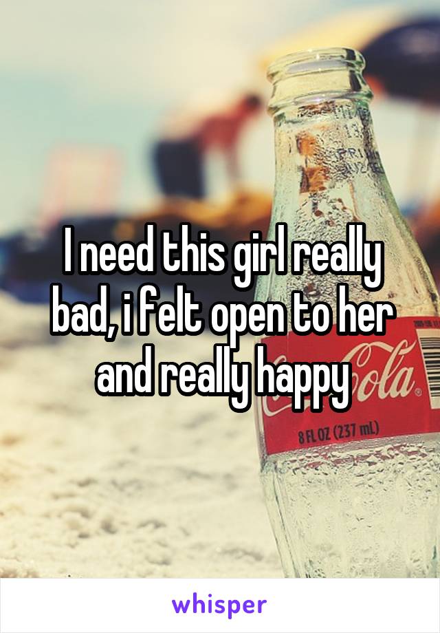 I need this girl really bad, i felt open to her and really happy