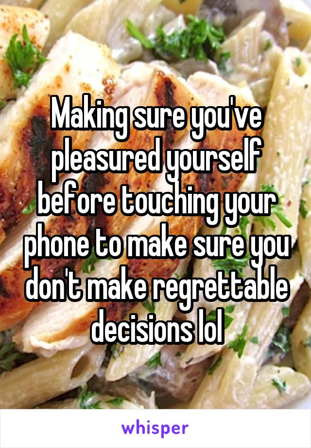 Making sure you've pleasured yourself before touching your phone to make sure you don't make regrettable decisions lol