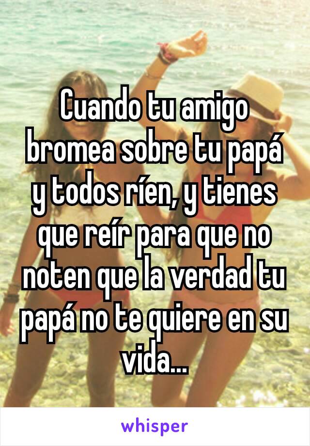 Cuando tu amigo bromea sobre tu papá y todos ríen, y tienes que reír para que no noten que la verdad tu papá no te quiere en su vida...