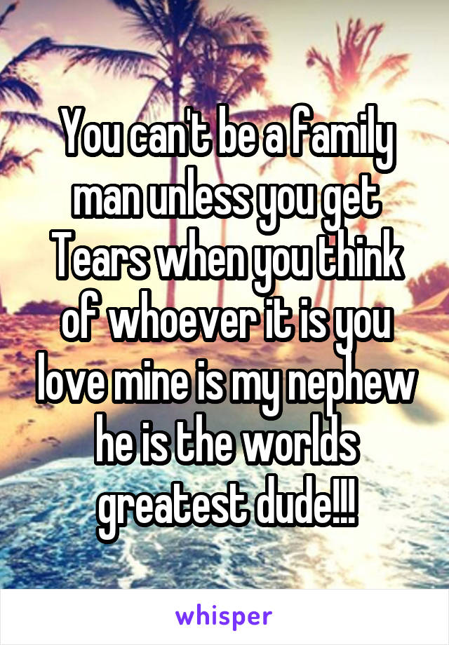 You can't be a family man unless you get Tears when you think of whoever it is you love mine is my nephew he is the worlds greatest dude!!!