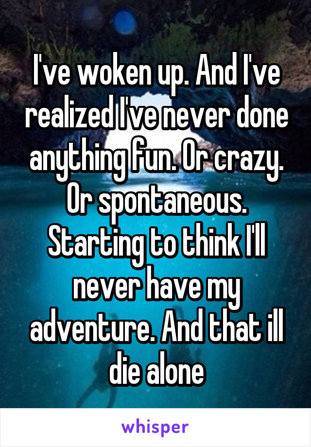 I've woken up. And I've realized I've never done anything fun. Or crazy. Or spontaneous. Starting to think I'll never have my adventure. And that ill die alone