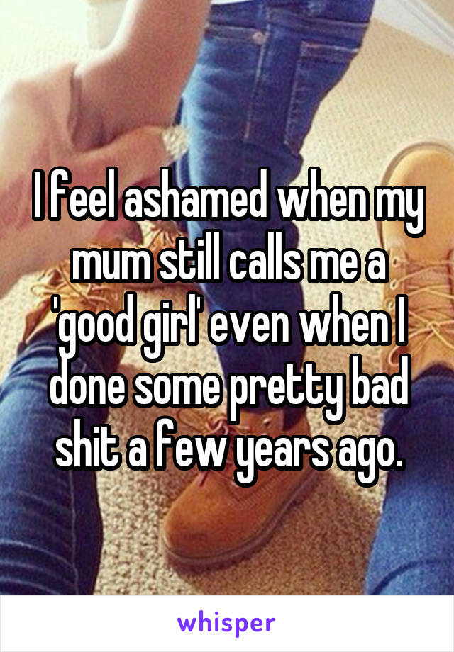 I feel ashamed when my mum still calls me a 'good girl' even when I done some pretty bad shit a few years ago.