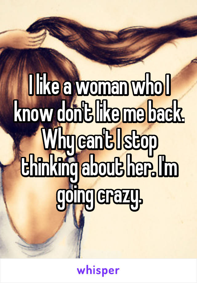 I like a woman who I know don't like me back. Why can't I stop thinking about her. I'm going crazy.