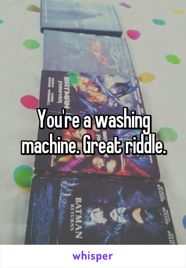  You're a washing machine. Great riddle.