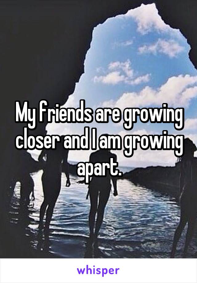 My friends are growing closer and I am growing apart.