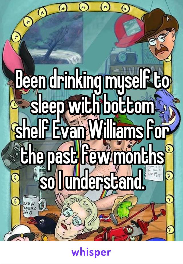 Been drinking myself to sleep with bottom shelf Evan Williams for the past few months so I understand.