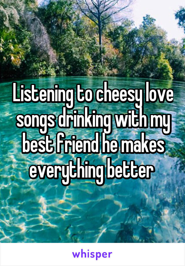 Listening to cheesy love songs drinking with my best friend he makes everything better 