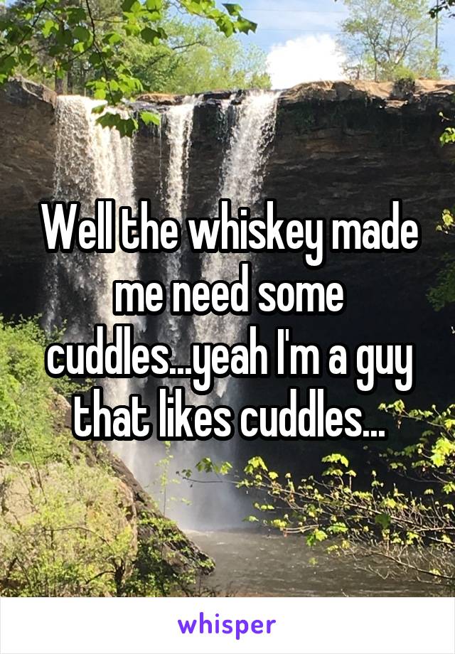 Well the whiskey made me need some cuddles...yeah I'm a guy that likes cuddles...