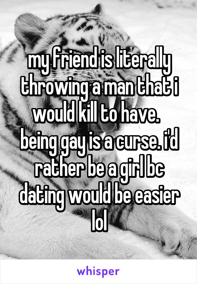 my friend is literally throwing a man that i would kill to have.  
being gay is a curse. i'd rather be a girl bc dating would be easier lol