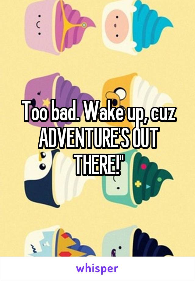 Too bad. Wake up, cuz ADVENTURE'S OUT THERE!"