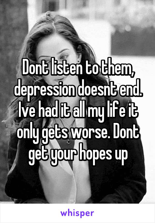 Dont listen to them, depression doesnt end. Ive had it all my life it only gets worse. Dont get your hopes up