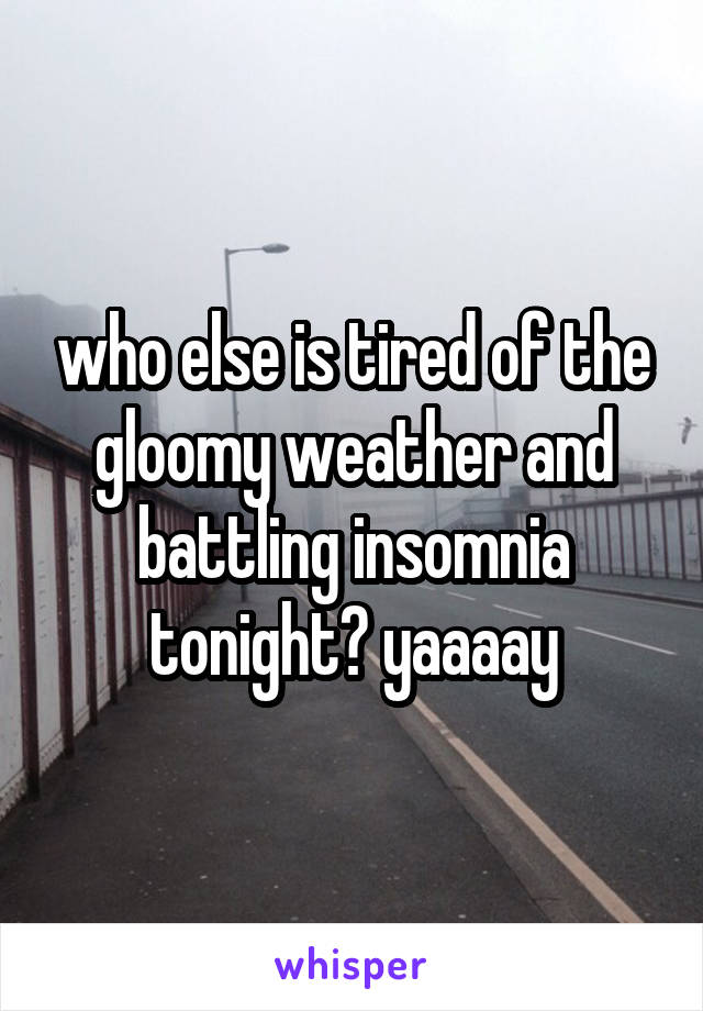 who else is tired of the gloomy weather and battling insomnia tonight? yaaaay