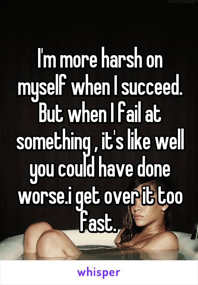 I'm more harsh on myself when I succeed. But when I fail at something , it's like well you could have done worse.i get over it too fast. 