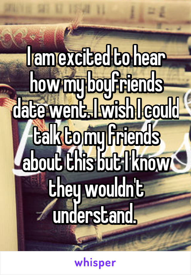 I am excited to hear how my boyfriends date went. I wish I could talk to my friends about this but I know they wouldn't understand. 