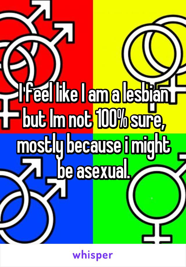 I feel like I am a lesbian but Im not 100% sure, mostly because i might be asexual.