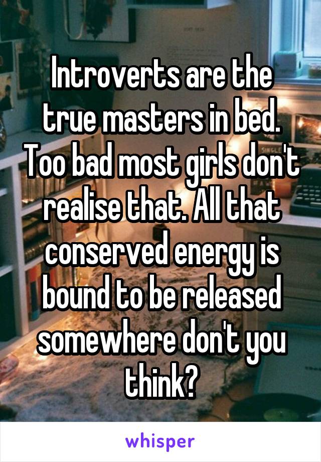 Introverts are the true masters in bed. Too bad most girls don't realise that. All that conserved energy is bound to be released somewhere don't you think?