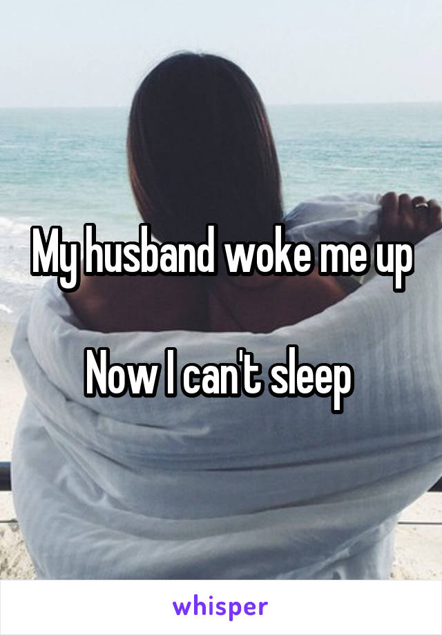 My husband woke me up

Now I can't sleep 