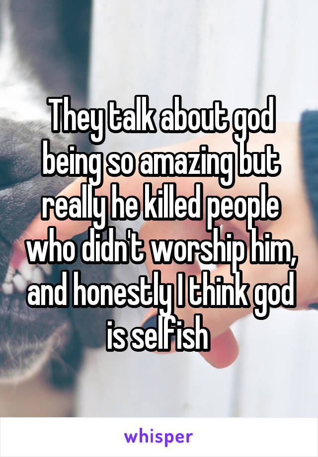 They talk about god being so amazing but really he killed people who didn't worship him, and honestly I think god is selfish 