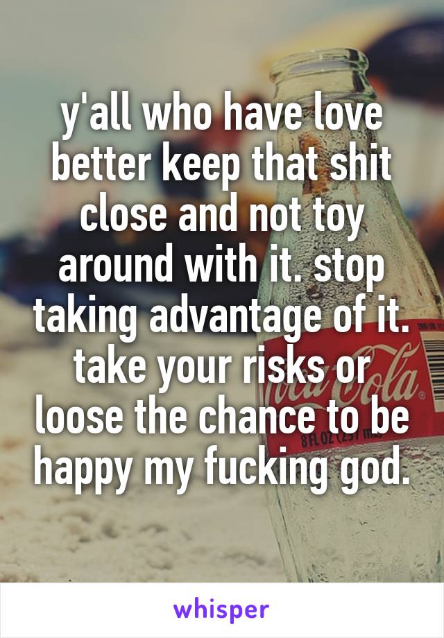 y'all who have love better keep that shit close and not toy around with it. stop taking advantage of it. take your risks or loose the chance to be happy my fucking god. 