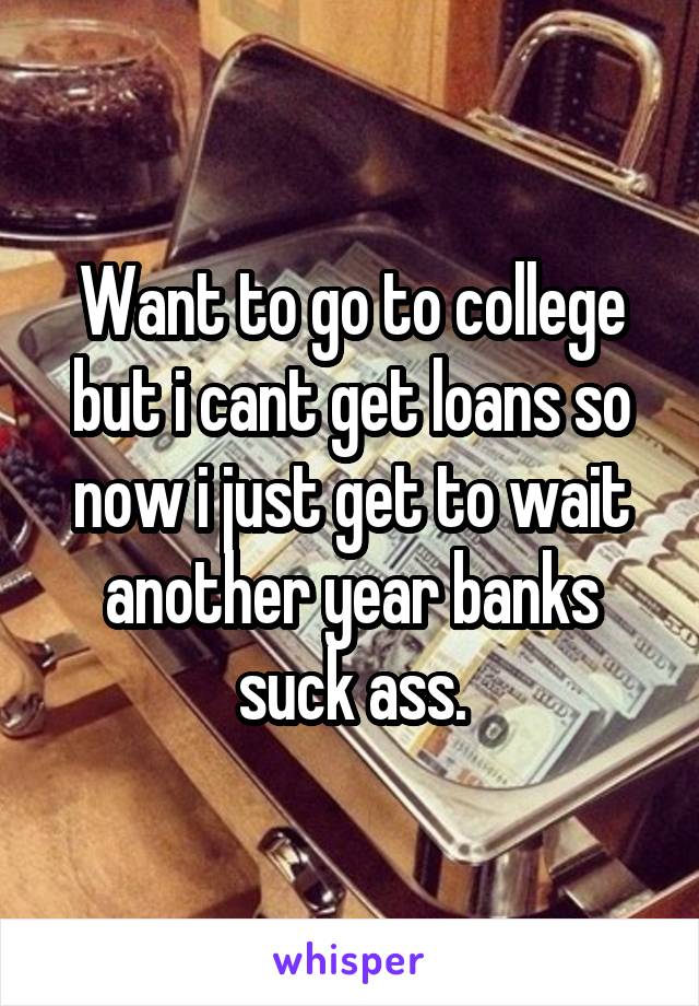 Want to go to college but i cant get loans so now i just get to wait another year banks suck ass.