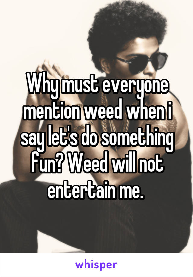 Why must everyone mention weed when i say let's do something fun? Weed will not entertain me. 