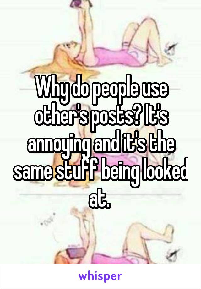 Why do people use other's posts? It's annoying and it's the same stuff being looked at. 