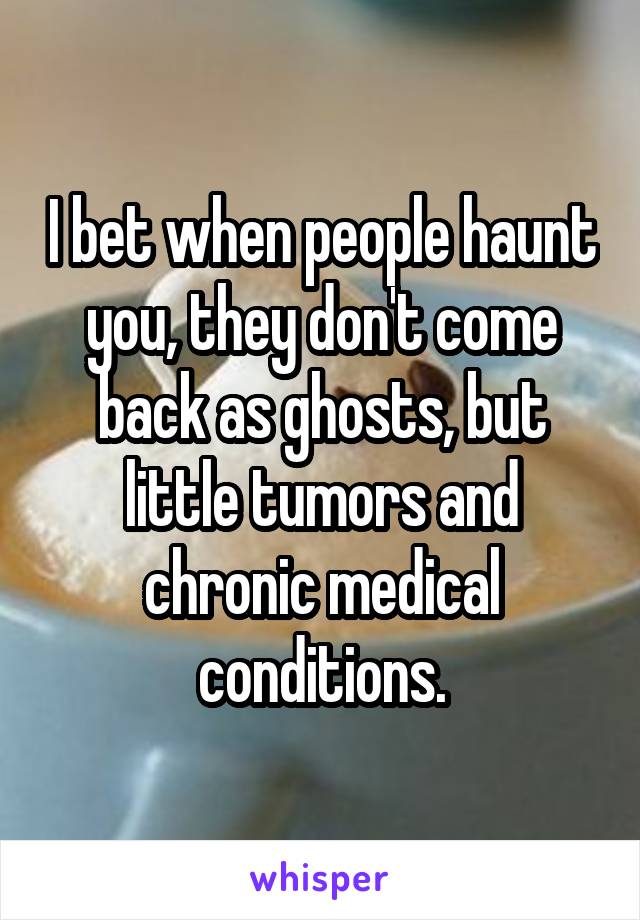 I bet when people haunt you, they don't come back as ghosts, but little tumors and chronic medical conditions.