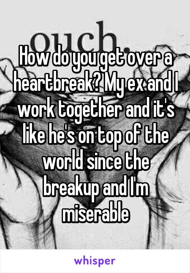 How do you get over a heartbreak? My ex and I work together and it's like he's on top of the world since the breakup and I'm miserable